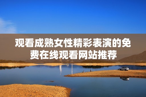 观看成熟女性精彩表演的免费在线观看网站推荐