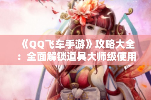 《QQ飞车手游》攻略大全：全面解锁道具大师级使用技巧与策略