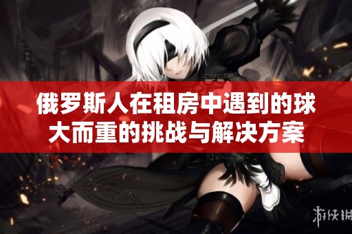 俄罗斯人在租房中遇到的球大而重的挑战与解决方案