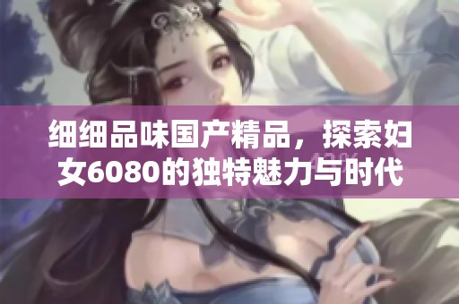 细细品味国产精品，探索妇女6080的独特魅力与时代发展