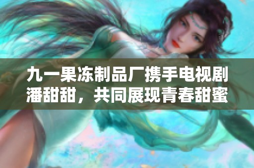 九一果冻制品厂携手电视剧潘甜甜，共同展现青春甜蜜故事