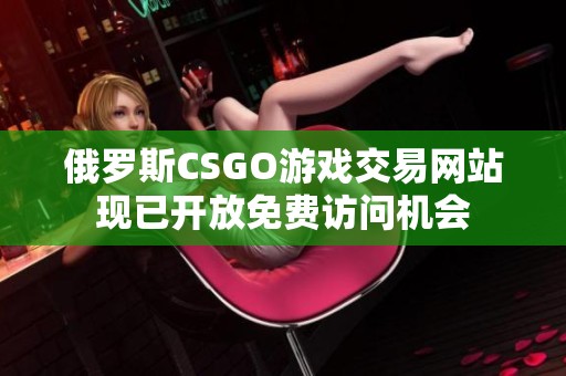 俄罗斯CSGO游戏交易网站现已开放免费访问机会