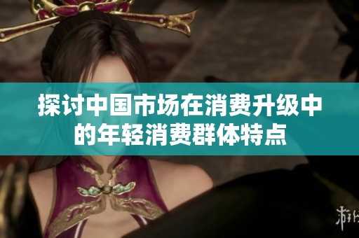 探讨中国市场在消费升级中的年轻消费群体特点