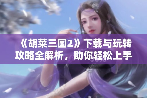 《胡莱三国2》下载与玩转攻略全解析，助你轻松上手！