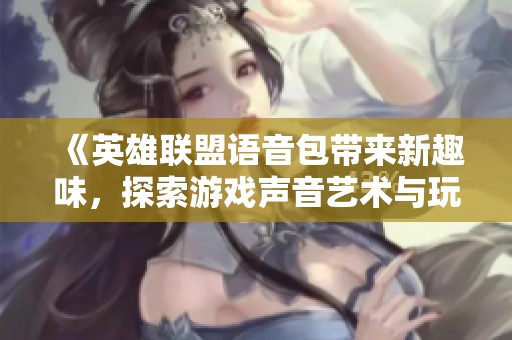 《英雄联盟语音包带来新趣味，探索游戏声音艺术与玩家互动体验》