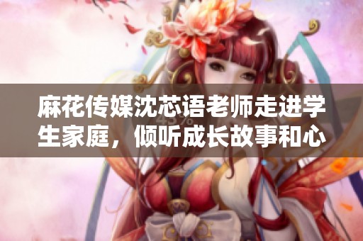 麻花传媒沈芯语老师走进学生家庭，倾听成长故事和心声