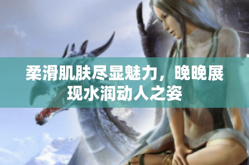 柔滑肌肤尽显魅力，晚晚展现水润动人之姿