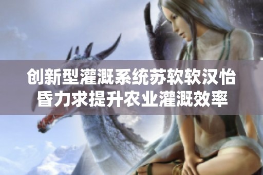 创新型灌溉系统苏软软汉怡昏力求提升农业灌溉效率