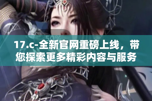 17.c-全新官网重磅上线，带您探索更多精彩内容与服务