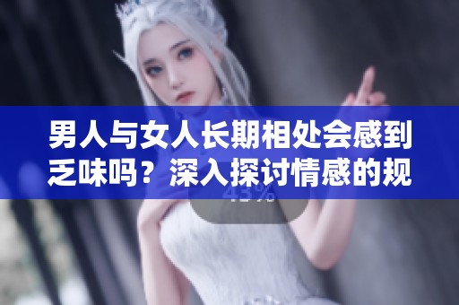 男人与女人长期相处会感到乏味吗？深入探讨情感的规律