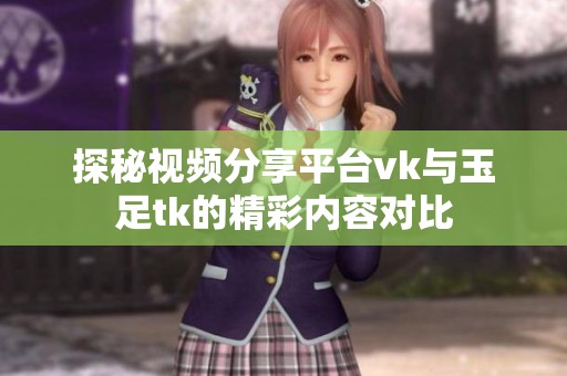 探秘视频分享平台vk与玉足tk的精彩内容对比