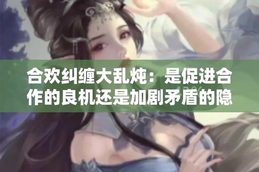 合欢纠缠大乱炖：是促进合作的良机还是加剧矛盾的隐患