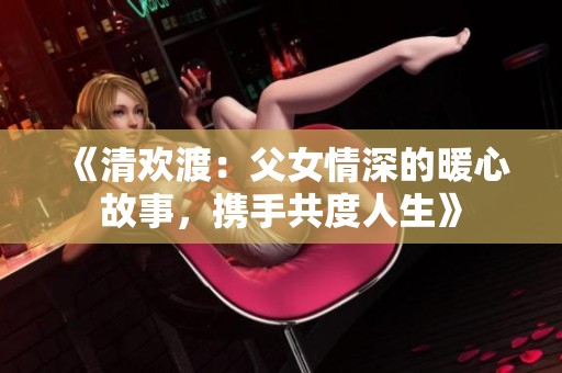 《清欢渡：父女情深的暖心故事，携手共度人生》