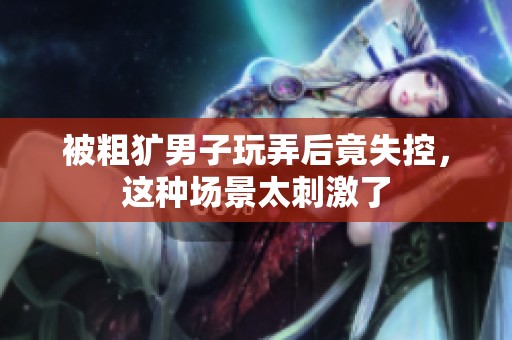 被粗犷男子玩弄后竟失控，这种场景太刺激了