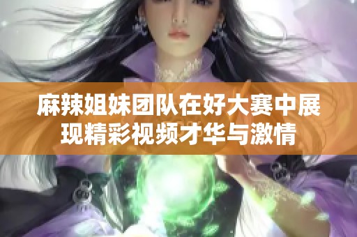 麻辣姐妹团队在好大赛中展现精彩视频才华与激情