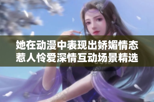 她在动漫中表现出娇媚情态惹人怜爱深情互动场景精选