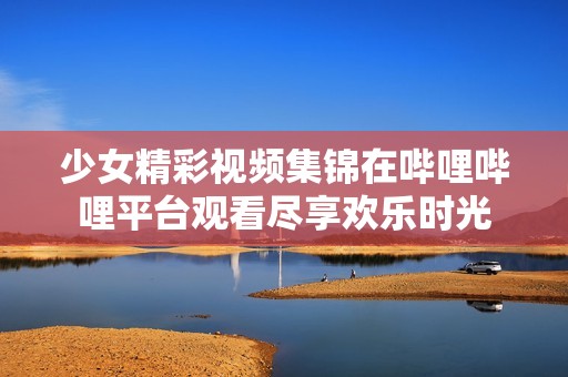 少女精彩视频集锦在哔哩哔哩平台观看尽享欢乐时光