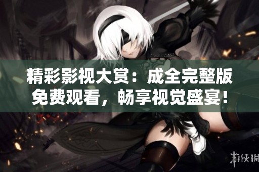 精彩影视大赏：成全完整版免费观看，畅享视觉盛宴！