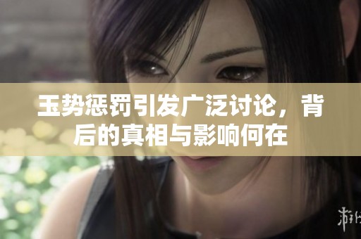 玉势惩罚引发广泛讨论，背后的真相与影响何在