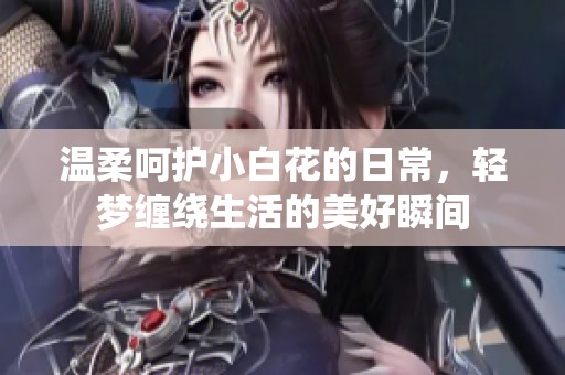 温柔呵护小白花的日常，轻梦缠绕生活的美好瞬间