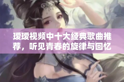 瑷瑷视频中十大经典歌曲推荐，听见青春的旋律与回忆