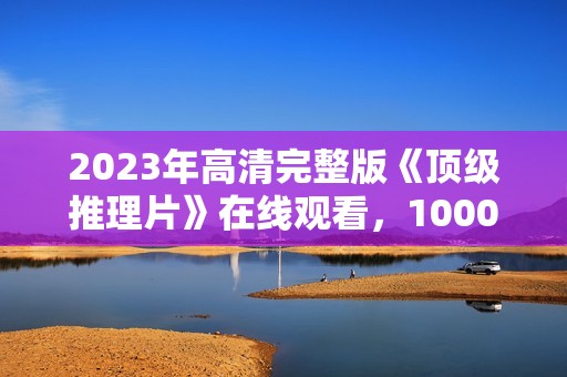 2023年高清完整版《顶级推理片》在线观看，1000部合集免费下载