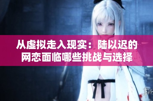 从虚拟走入现实：陆以迟的网恋面临哪些挑战与选择