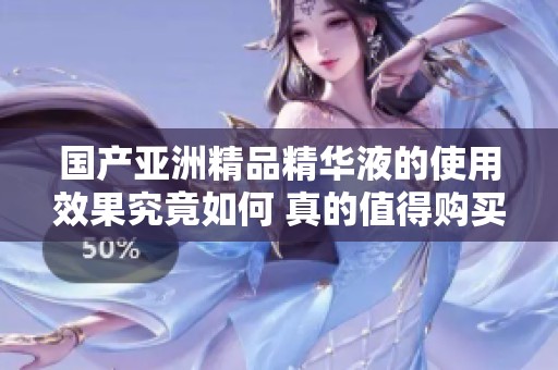 国产亚洲精品精华液的使用效果究竟如何 真的值得购买吗