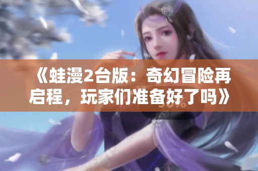 《蛙漫2台版：奇幻冒险再启程，玩家们准备好了吗》
