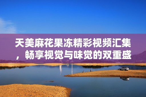 天美麻花果冻精彩视频汇集，畅享视觉与味觉的双重盛宴