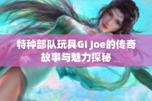 特种部队玩具GI Joe的传奇故事与魅力探秘