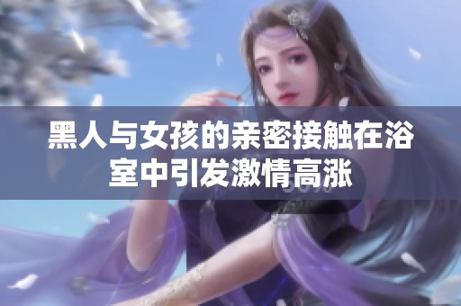 黑人与女孩的亲密接触在浴室中引发激情高涨