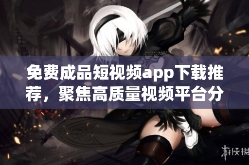 免费成品短视频app下载推荐，聚焦高质量视频平台分享