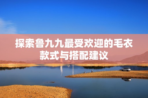 探索鲁九九最受欢迎的毛衣款式与搭配建议