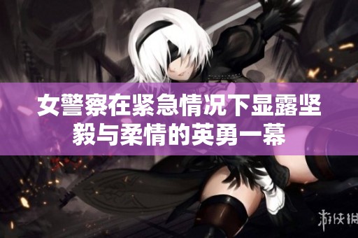 女警察在紧急情况下显露坚毅与柔情的英勇一幕