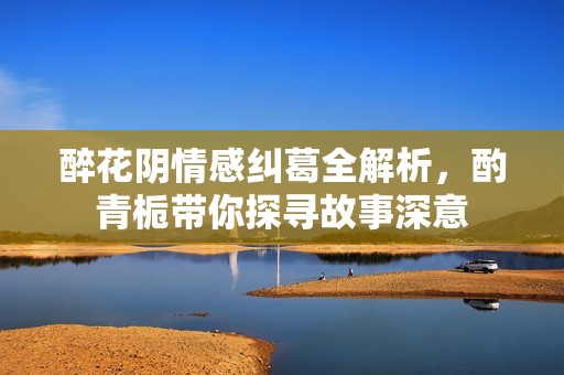 醉花阴情感纠葛全解析，酌青栀带你探寻故事深意