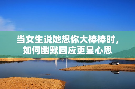 当女生说她想你大棒棒时，如何幽默回应更显心思