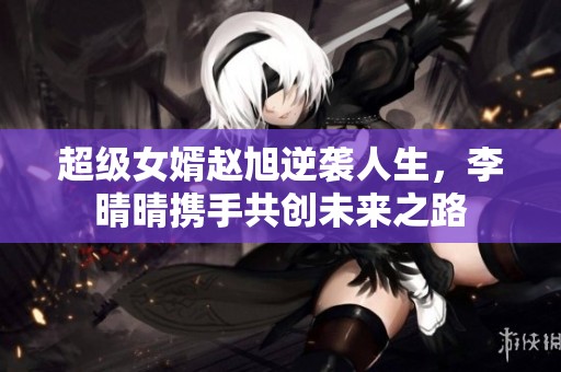超级女婿赵旭逆袭人生，李晴晴携手共创未来之路