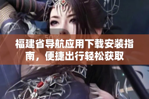 福建省导航应用下载安装指南，便捷出行轻松获取