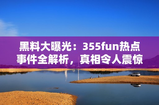 黑料大曝光：355fun热点事件全解析，真相令人震惊