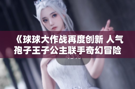 《球球大作战再度创新 人气孢子王子公主联手奇幻冒险》