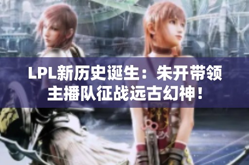 LPL新历史诞生：朱开带领主播队征战远古幻神！