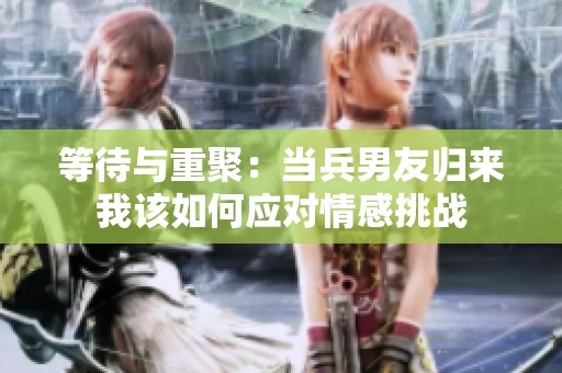 等待与重聚：当兵男友归来我该如何应对情感挑战
