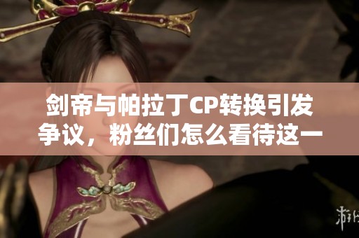 剑帝与帕拉丁CP转换引发争议，粉丝们怎么看待这一改变
