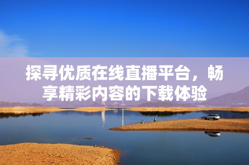 探寻优质在线直播平台，畅享精彩内容的下载体验