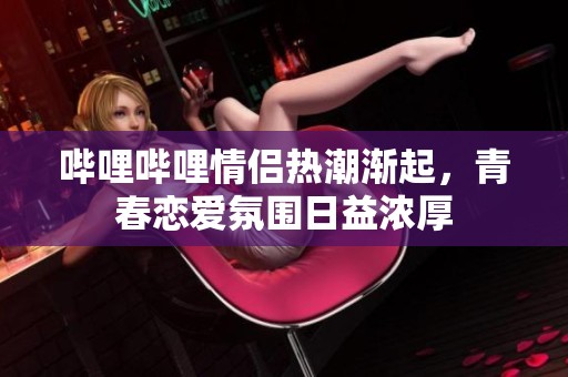 哔哩哔哩情侣热潮渐起，青春恋爱氛围日益浓厚