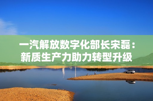 一汽解放数字化部长宋磊：新质生产力助力转型升级