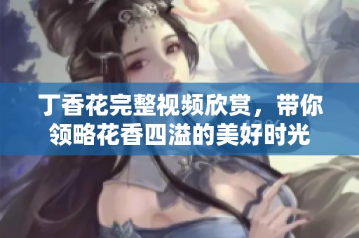 丁香花完整视频欣赏，带你领略花香四溢的美好时光