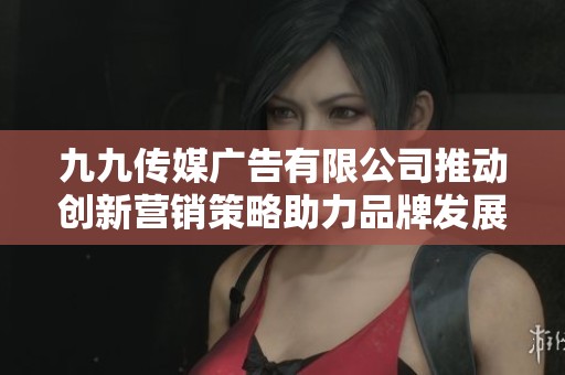 九九传媒广告有限公司推动创新营销策略助力品牌发展