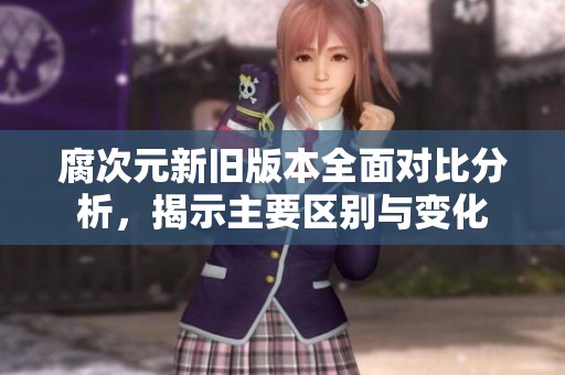 腐次元新旧版本全面对比分析，揭示主要区别与变化